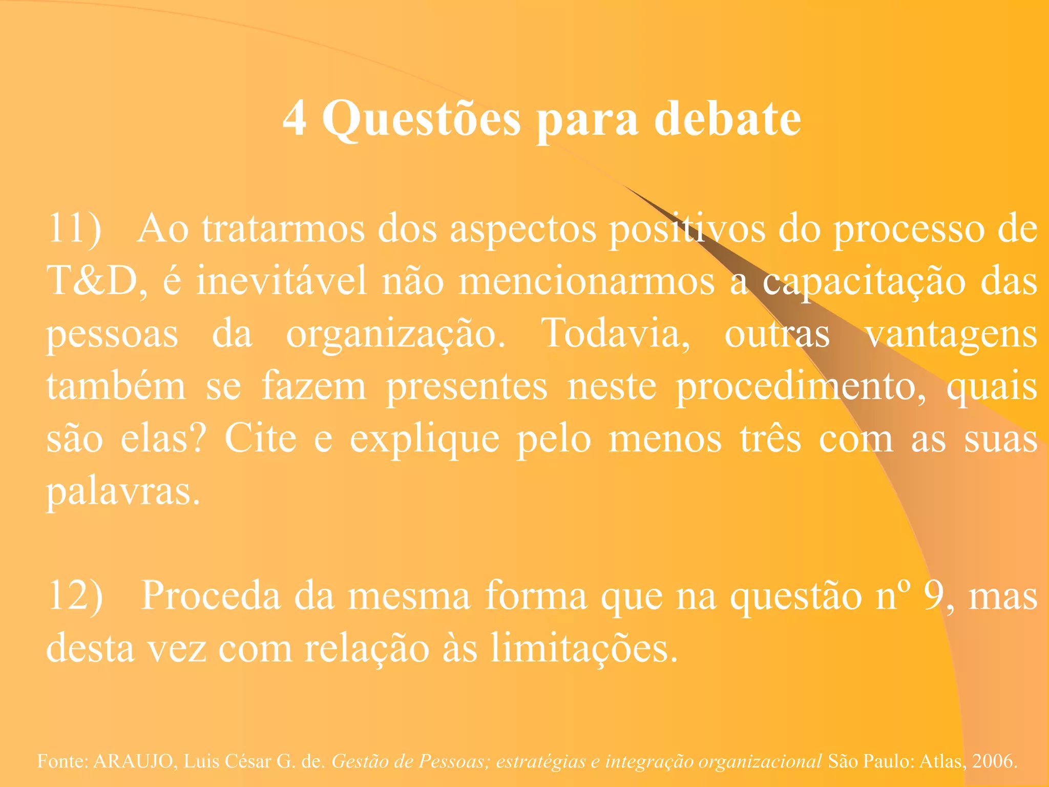 4 Questões para debate

 11) Ao tratarmos dos aspectos positivos do processo de
 T&D, é inevitável não mencionarmos a capacitação das
 pessoas da organização. Todavia, outras vantagens
 também se fazem presentes neste procedimento, quais
 são elas? Cite e explique pelo menos três com as suas
 palavras.

 12) Proceda da mesma forma que na questão nº 9, mas
 desta vez com relação às limitações.

Fonte: ARAUJO, Luis César G. de. Gestão de Pessoas; estratégias e integração organizacional São Paulo: Atlas, 2006.
 