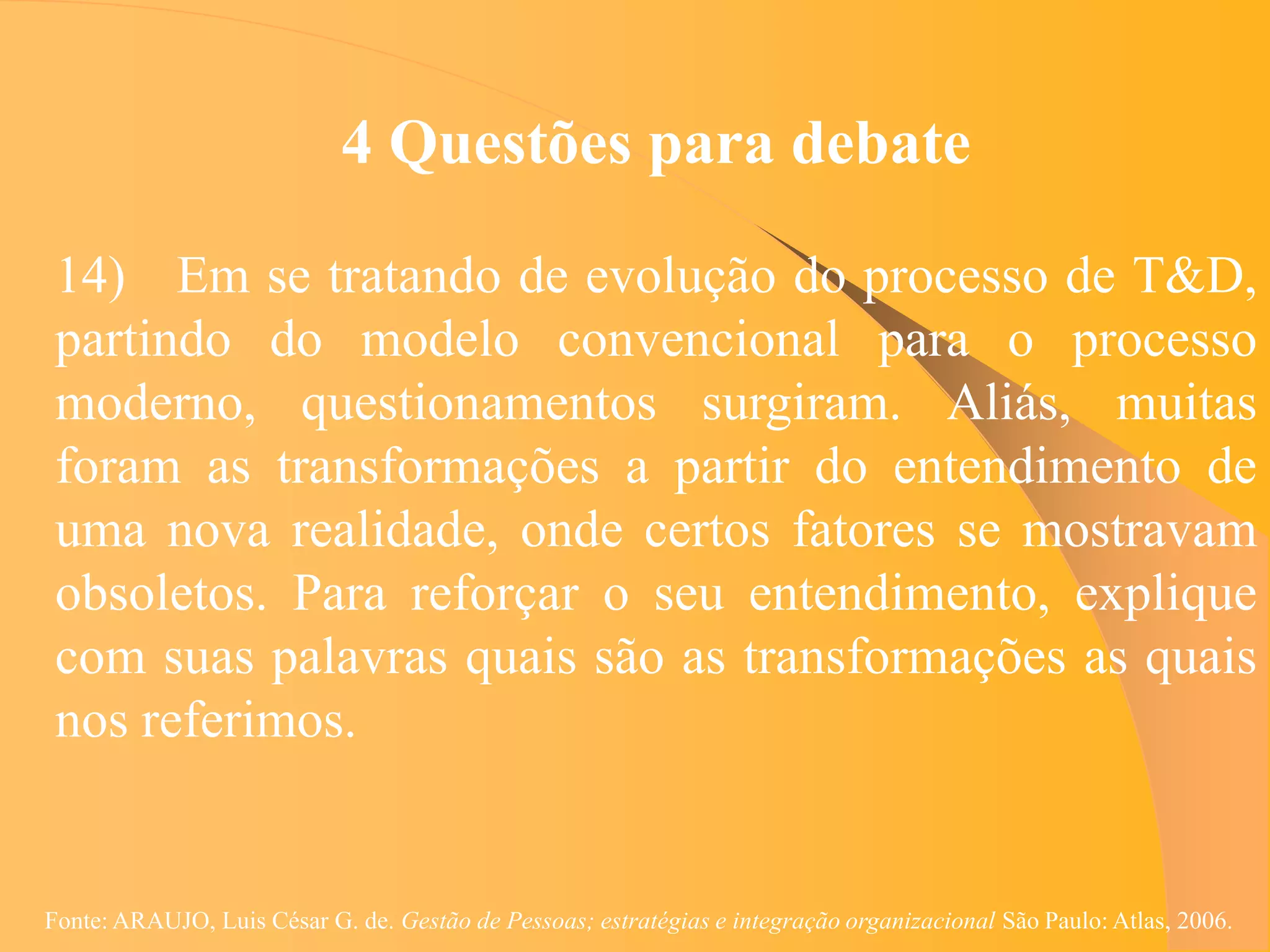 4 Questões para debate

 14) Em se tratando de evolução do processo de T&D,
 partindo do modelo convencional para o processo
 moderno, questionamentos surgiram. Aliás, muitas
 foram as transformações a partir do entendimento de
 uma nova realidade, onde certos fatores se mostravam
 obsoletos. Para reforçar o seu entendimento, explique
 com suas palavras quais são as transformações as quais
 nos referimos.


Fonte: ARAUJO, Luis César G. de. Gestão de Pessoas; estratégias e integração organizacional São Paulo: Atlas, 2006.
 