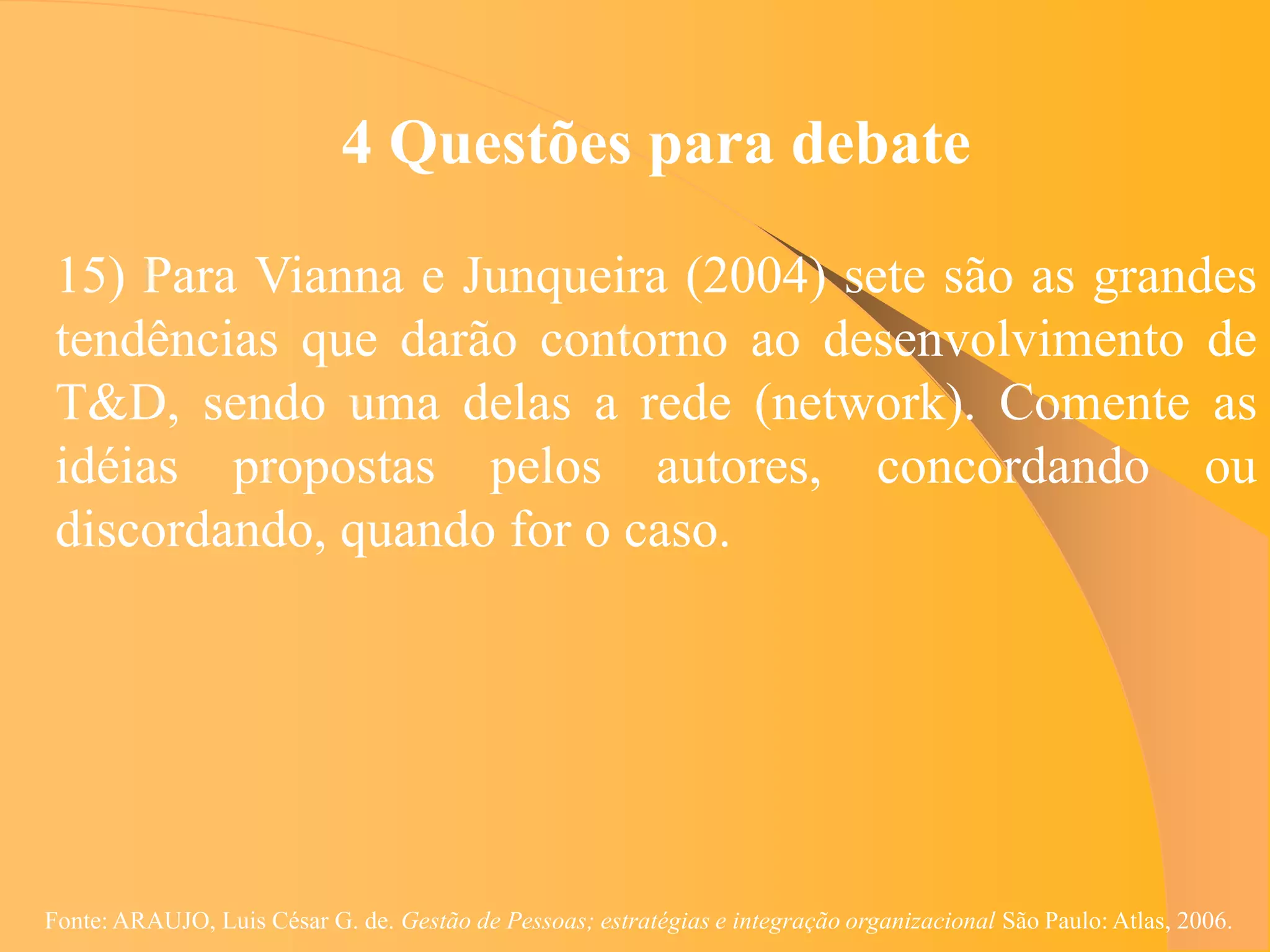 4 Questões para debate

 15) Para Vianna e Junqueira (2004) sete são as grandes
 tendências que darão contorno ao desenvolvimento de
 T&D, sendo uma delas a rede (network). Comente as
 idéias propostas pelos autores, concordando ou
 discordando, quando for o caso.




Fonte: ARAUJO, Luis César G. de. Gestão de Pessoas; estratégias e integração organizacional São Paulo: Atlas, 2006.
 