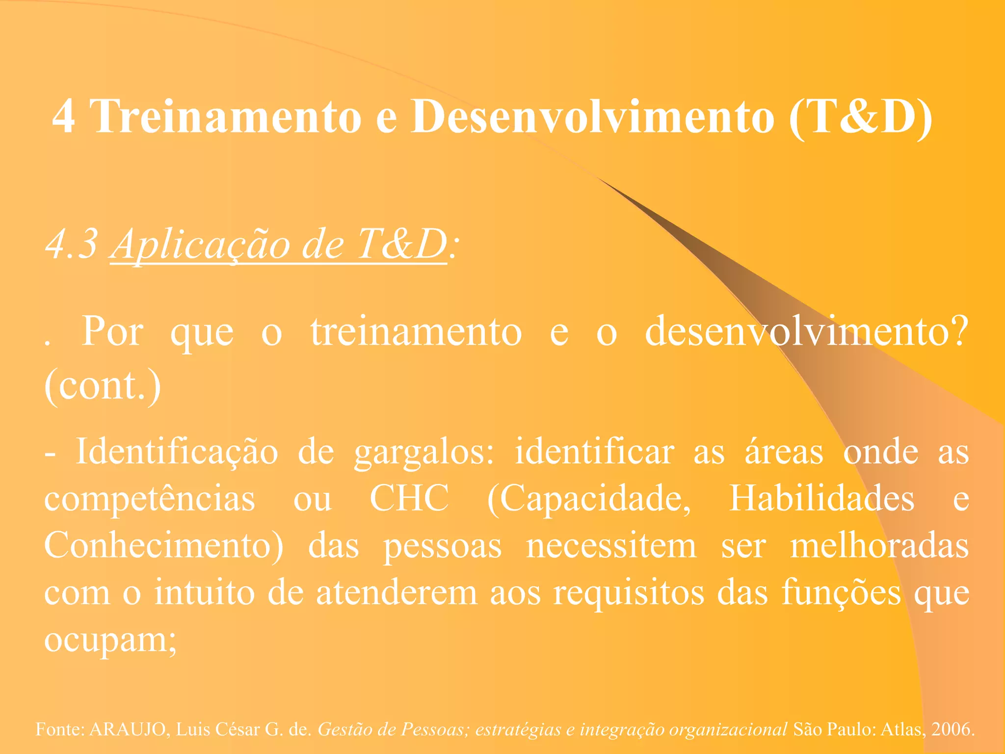 4 Treinamento e Desenvolvimento (T&D)

 4.3 Aplicação de T&D:
 . Por que o treinamento e o desenvolvimento?
 (cont.)
 - Identificação de gargalos: identificar as áreas onde as
 competências ou CHC (Capacidade, Habilidades e
 Conhecimento) das pessoas necessitem ser melhoradas
 com o intuito de atenderem aos requisitos das funções que
 ocupam;

Fonte: ARAUJO, Luis César G. de. Gestão de Pessoas; estratégias e integração organizacional São Paulo: Atlas, 2006.
 