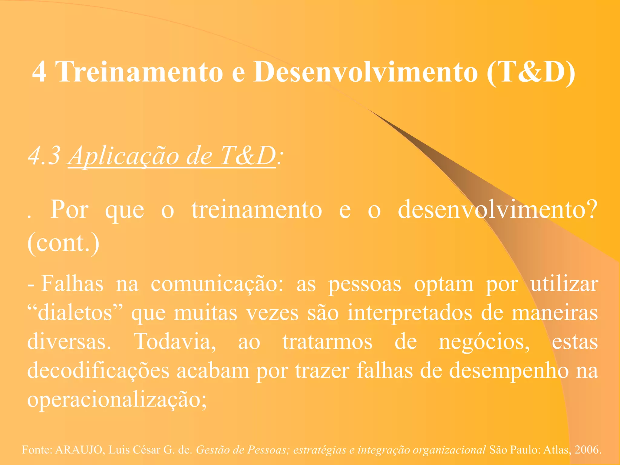 4 Treinamento e Desenvolvimento (T&D)

 4.3 Aplicação de T&D:
 . Por que o treinamento e o desenvolvimento?
 (cont.)
 - Falhas na comunicação: as pessoas optam por utilizar
 “dialetos” que muitas vezes são interpretados de maneiras
 diversas. Todavia, ao tratarmos de negócios, estas
 decodificações acabam por trazer falhas de desempenho na
 operacionalização;
Fonte: ARAUJO, Luis César G. de. Gestão de Pessoas; estratégias e integração organizacional São Paulo: Atlas, 2006.
 