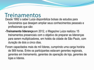 Treinamentos 
Desde 1992 o saber Luiza disponibiliza bolsas de estudos para 
funcionários que desejam ampliar seus conhecimentos pessoais e 
profissionais que são: 
-Treinamento liderança:em 2012, o Magazine Luiza realizou 15 
treinamentos presenciais com o objetivo de preparar as lideranças 
para serem multiplicadores, em hotéis da cidade de São Paulo, com 
duração de dois a cinco dias. 
Foram capacitados mais de mil líderes, cumprindo uma carga horária 
de 569 horas. Entre os participantes estavam gerentes regionais, 
gerentes em treinamento, gerentes de operação de loja, gerentes de 
lojas e líderes. 
 