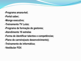 -Programa amana-kel; 
-Portal saber; 
-Monge executivo; 
-Treinamento TV Luiza; 
-Programa de formação de gestores; 
-Atendimento 10 estrelas 
-Forma de identificar talentos e competências; 
-Plano de carreira(auto desenvolvimento); 
-Treinamento de informática; 
-Vestibular FGV. 
 