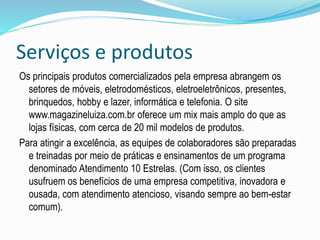 Serviços e produtos 
Os principais produtos comercializados pela empresa abrangem os 
setores de móveis, eletrodomésticos, eletroeletrônicos, presentes, 
brinquedos, hobby e lazer, informática e telefonia. O site 
www.magazineluiza.com.br oferece um mix mais amplo do que as 
lojas físicas, com cerca de 20 mil modelos de produtos. 
Para atingir a excelência, as equipes de colaboradores são preparadas 
e treinadas por meio de práticas e ensinamentos de um programa 
denominado Atendimento 10 Estrelas. (Com isso, os clientes 
usufruem os benefícios de uma empresa competitiva, inovadora e 
ousada, com atendimento atencioso, visando sempre ao bem-estar 
comum). 
 