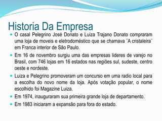 Historia Da Empresa 
 O casal Pelegrino José Donato e Luiza Trajano Donato compraram 
uma loja de moveis e eletrodoméstico que se chamava ¨A cristaleira¨ 
em Franca interior de São Paulo. 
 Em 16 de novembro surgiu uma das empresas lideres de varejo no 
Brasil, com 746 lojas em 16 estados nas regiões sul, sudeste, centro 
oeste e nordeste. 
 Luiza e Pelegrino promoveram um concurso em uma radio local para 
a escolha do novo nome da loja. Após votação popular, o nome 
escolhido foi Magazine Luiza. 
 Em 1974, inauguraram sua primeira grande loja de departamento. 
 Em 1983 iniciaram a expansão para fora do estado. 
 