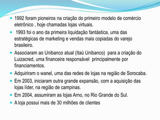  1992 foram pioneiros na criação do primeiro modelo de comércio 
eletrônico , hoje chamadas lojas virtuais. 
 1993 foi o ano da primeira liquidação fantástica, uma das 
estratégicas de marketing e vendas mais copiadas do varejo 
brasileiro. 
 Associaram ao Unibanco atual (Itaú Unibanco) para a criação do 
Luizacred, uma financeira responsável principalmente por 
financiamentos. 
 Adquiriram o wanel, uma das redes de lojas na região de Sorocaba. 
 Em 2003, iniciaram outra grande expansão, com a aquisição das 
lojas líder, na região de campinas. 
 Em 2004, assumiram as lojas Arno, no Rio Grande do Sul. 
 A loja possui mais de 30 milhões de clientes 
 
