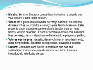  Missão: Ser uma Empresa competitiva, inovadora e ousada que 
visa sempre o bem- estar comum. 
 Visão: ser o grupo mais inovador de varejo nacional, oferecendo 
diversas linhas de produtos e serviços para família brasileira. Estar 
presente onde, quando e como o cliente desejar, seja em lojas 
físicas, virtuais ou online. Encantar sempre o cliente com o melhor 
time de varejo, ter um atendimento diferenciado e preço competitivo. 
 Valores e princípios: respeito, desenvolvimento, reconhecimento, 
ética, simplicidade, liberdade de expressão, inovação e ousadia. 
 Cultura: Contamos com pilares importantes que nos dão 
sustentação e vitalidade para disseminar a cultura pioneira e 
inovadora do jeito Luiza de ser: 
 