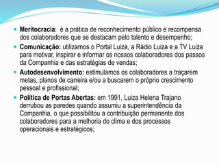  Meritocracia: é a prática de reconhecimento público e recompensa 
dos colaboradores que se destacam pelo talento e desempenho; 
 Comunicação: utilizamos o Portal Luiza, a Rádio Luiza e a TV Luiza 
para motivar, inspirar e informar os nossos colaboradores dos passos 
da Companhia e das estratégias de vendas; 
 Autodesenvolvimento: estimulamos os colaboradores a traçarem 
metas, planos de carreira e/ou a buscarem o próprio crescimento 
pessoal e profissional; 
 Política de Portas Abertas: em 1991, Luiza Helena Trajano 
derrubou as paredes quando assumiu a superintendência da 
Companhia, o que possibilitou a contribuição permanente dos 
colaboradores para a melhoria do clima e dos processos 
operacionais e estratégicos; 
 
