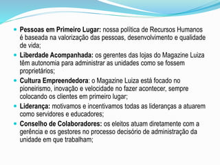  Pessoas em Primeiro Lugar: nossa política de Recursos Humanos 
é baseada na valorização das pessoas, desenvolvimento e qualidade 
de vida; 
 Liberdade Acompanhada: os gerentes das lojas do Magazine Luiza 
têm autonomia para administrar as unidades como se fossem 
proprietários; 
 Cultura Empreendedora: o Magazine Luiza está focado no 
pioneirismo, inovação e velocidade no fazer acontecer, sempre 
colocando os clientes em primeiro lugar; 
 Liderança: motivamos e incentivamos todas as lideranças a atuarem 
como servidores e educadores; 
 Conselho de Colaboradores: os eleitos atuam diretamente com a 
gerência e os gestores no processo decisório de administração da 
unidade em que trabalham; 
 