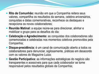  Rito de Comunhão: reunião em que a Companhia reitera seus 
valores, compartilha os resultados da semana, celebra aniversários, 
conquistas e datas comemorativas, reconhece os destaques e 
recepciona os novos colaboradores; 
 Reunião Matinal: a equipe reúne-se para direcionar, alinhar e 
mobilizar o grupo para os desafios do dia; 
 Celebração e Agradecimento: as conquistas dos colaboradores são 
comemoradas e celebradas nos momentos coletivos promovidos pela 
Companhia; 
 Disque-presidência: é um canal de comunicação aberto a todos os 
colaboradores para denunciar, sigilosamente, práticas em desacordo 
com os valores do Magazine Luiza; 
 Gestão Participativa: as informações estratégicas do negócio são 
transparentes e acessíveis para que cada colaborador se torne 
responsável pelos resultados globais da Companhia; 
 