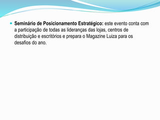  Seminário de Posicionamento Estratégico: este evento conta com 
a participação de todas as lideranças das lojas, centros de 
distribuição e escritórios e prepara o Magazine Luiza para os 
desafios do ano. 
 