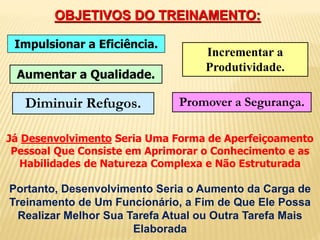 OBJETIVOS DO TREINAMENTO: 
Impulsionar a Eficiência. 
Incrementar a 
Produtividade. 
Aumentar a Qualidade. 
Diminuir Refugos. Promover a Segurança. 
Já Desenvolvimento Seria Uma Forma de Aperfeiçoamento 
Pessoal Que Consiste em Aprimorar o Conhecimento e as 
Habilidades de Natureza Complexa e Não Estruturada 
Portanto, Desenvolvimento Seria o Aumento da Carga de 
Treinamento de Um Funcionário, a Fim de Que Ele Possa 
Realizar Melhor Sua Tarefa Atual ou Outra Tarefa Mais 
Elaborada 
 