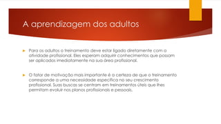A aprendizagem dos adultos
 Para os adultos o treinamento deve estar ligado diretamente com a
atividade profissional. Eles esperam adquirir conhecimentos que possam
ser aplicados imediatamente na sua área profissional.
 O fator de motivação mais importante é a certeza de que o treinamento
corresponde a uma necessidade específica no seu crescimento
profissional. Suas buscas se centram em treinamentos úteis que lhes
permitam evoluir nos planos profissionais e pessoais.
 