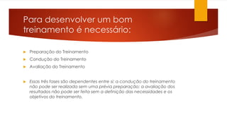 Para desenvolver um bom
treinamento é necessário:
 Preparação do Treinamento
 Condução do Treinamento
 Avaliação do Treinamento
 Essas três fases são dependentes entre si: a condução do treinamento
não pode ser realizada sem uma prévia preparação; a avaliação dos
resultados não pode ser feita sem a definição das necessidades e os
objetivos do treinamento.
 