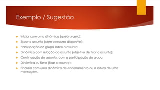 Exemplo / Sugestão
 Iniciar com uma dinâmica (quebra-gelo);
 Expor o assunto (com o recurso disponível);
 Participação do grupo sobre o assunto;
 Dinâmica com relação ao assunto (objetivo de fixar o assunto);
 Continuação do assunto, com a participação do grupo;
 Dinâmica ou filme (fixar o assunto);
 Finalizar com uma dinâmica de encerramento ou a leitura de uma
mensagem.
 