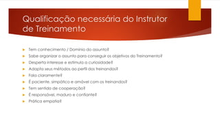 Qualificação necessária do Instrutor
de Treinamento
 Tem conhecimento / Domínio do assunto?
 Sabe organizar o assunto para conseguir os objetivos do Treinamento?
 Desperta interesse e estimula a curiosidade?
 Adapta seus métodos ao perfil dos treinandos?
 Fala claramente?
 É paciente, simpático e amável com os treinandos?
 Tem sentido de cooperação?
 É responsável, maduro e confiante?
 Prática empatia?
 