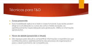 Técnicas para T&D
 Cursos presenciais
 Essa modalidade aplica-se a todo o corpo funcional. Suas ações podem
dirigir-se à atualização ou cursos de curta e média duração, ao
aperfeiçoamento/ especialização (pós-graduação, MBAs) e à formação
(graduação).
 Fóruns de debate (presenciais e virtuais)
 São espaços para discutir e compartilhar informações e experiências que
contribuirão para o aperfeiçoamento dos processos da organização e
para o desenvolvimento de competências.
 