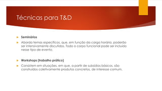 Técnicas para T&D
 Seminários
 Aborda temas específicos, que, em função da carga horária, poderão
ser intensivamente discutidos. Todo o corpo funcional pode ser incluído
nesse tipo de evento.
 Workshops (trabalho prático)
 Consistem em situações, em que, a partir de subsídios básicos, são
construídos coletivamente produtos concretos, de interesse comum.
 