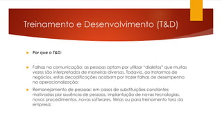 Treinamento e Desenvolvimento (T&D)
 Por que o T&D:
 Falhas na comunicação: as pessoas optam por utilizar “dialetos” que muitas
vezes são interpretados de maneiras diversas. Todavia, ao tratarmos de
negócios, estas decodificações acabam por trazer falhas de desempenho
na operacionalização;
 Remanejamento de pessoas: em casos de substituições constantes
motivadas por ausência de pessoas, implantação de novas tecnologias,
novos procedimentos, novos softwares, férias ou para treinamento fora da
empresa;
 