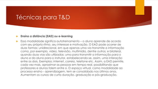Técnicas para T&D
 Ensino a distância (EAD) ou e-learning
 Essa modalidade significa autotreinamento – o aluno aprende de acordo
com seu próprio ritmo, seu interesse e motivação. O EAD pode ocorrer de
duas formas: unidirecional, em que apenas uma via transmite a informação
como, por exemplo, vídeo, televisão, multimídia, dentre outros; e bilateral,
quando duas vias são utilizadas: uma para transmitir a informação para o
aluno e do aluno para o instrutor, estabelecendo-se, assim, uma interação
entre os dois. Exemplos: internet, correio, telefone etc. Assim, a EAD permite,
cada vez mais, aproximar as pessoas em tempo real, possibilitando que
professores e alunos falem entre si. O espaço virtual, como modalidade ao
processo ensino - aprendizagem, tem se consolidado nos últimos anos.
Aumentam os cursos de curta duração, graduação e pós-graduação.
 