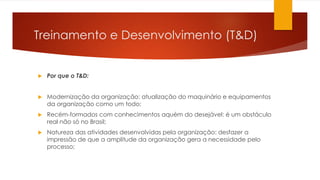 Treinamento e Desenvolvimento (T&D)
 Por que o T&D:
 Modernização da organização: atualização do maquinário e equipamentos
da organização como um todo;
 Recém-formados com conhecimentos aquém do desejável: é um obstáculo
real não só no Brasil;
 Natureza das atividades desenvolvidas pela organização: desfazer a
impressão de que a amplitude da organização gera a necessidade pelo
processo;
 