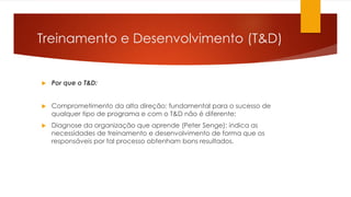 Treinamento e Desenvolvimento (T&D)
 Por que o T&D:
 Comprometimento da alta direção: fundamental para o sucesso de
qualquer tipo de programa e com o T&D não é diferente;
 Diagnose da organização que aprende (Peter Senge): indica as
necessidades de treinamento e desenvolvimento de forma que os
responsáveis por tal processo obtenham bons resultados.
 