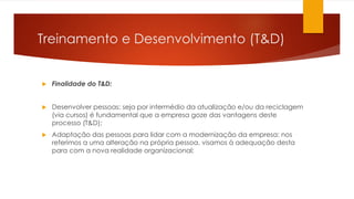 Treinamento e Desenvolvimento (T&D)
 Finalidade do T&D:
 Desenvolver pessoas: seja por intermédio da atualização e/ou da reciclagem
(via cursos) é fundamental que a empresa goze das vantagens deste
processo (T&D);
 Adaptação das pessoas para lidar com a modernização da empresa: nos
referimos a uma alteração na própria pessoa, visamos à adequação desta
para com a nova realidade organizacional;
 