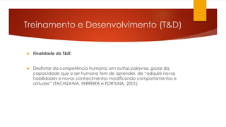 Treinamento e Desenvolvimento (T&D)
 Finalidade do T&D:
 Desfrutar da competência humana: em outras palavras, gozar da
capacidade que o ser humano tem de aprender, de “adquirir novas
habilidades e novos conhecimentos modificando comportamentos e
atitudes” (TACHIZAWA, FERREIRA e FORTUNA, 2001);
 