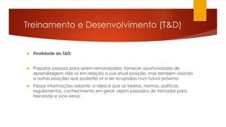 Treinamento e Desenvolvimento (T&D)
 Finalidade do T&D:
 Preparar pessoas para serem remanejadas: fornecer oportunidades de
aprendizagem não só em relação a sua atual posição, mas também visando
a outras posições que poderão vir a ser ocupadas num futuro próximo;
 Passar informações adiante: a ideia é que as tarefas, normas, políticas,
regulamentos, conhecimento em geral, sejam passados de treinador para
treinando e vice-versa;
 