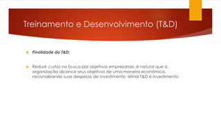 Treinamento e Desenvolvimento (T&D)
 Finalidade do T&D:
 Reduzir custos na busca por objetivos empresariais: é natural que a
organização alcance seus objetivos de uma maneira econômica,
racionalizando suas despesas de investimento, afinal T&D é investimento.
 