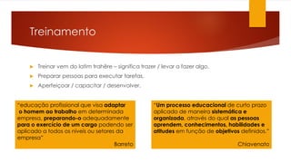 Treinamento
 Treinar vem do latim trahëre – significa trazer / levar a fazer algo.
 Preparar pessoas para executar tarefas.
 Aperfeiçoar / capacitar / desenvolver.
“educação profissional que visa adaptar
o homem ao trabalho em determinada
empresa, preparando-o adequadamente
para o exercício de um cargo podendo ser
aplicado a todos os níveis ou setores da
empresa”
Barreto
“Um processo educacional de curto prazo
aplicado de maneira sistemática e
organizada, através do qual as pessoas
aprendem, conhecimentos, habilidades e
atitudes em função de objetivos definidos.”
Chiavenato
 