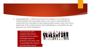 A globalização, o desenvolvimento tecnológico e a mudança e
transformação da sociedade fazem com que a capacidade de
sobrevivência e excelência das organizações passe cada vez mais a
depender forte e diretamente das habilidades e competências das
pessoas que nelas trabalham.
 