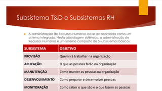  A administração de Recursos Humanos deve ser abordada como um
sistema integrado. Nesta abordagem sistêmica, a administração de
Recursos Humanos é um sistema composto de 5 subsistemas básicos:
Subsistema T&D e Subsistemas RH
 