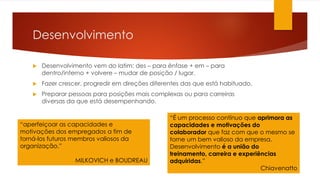 Desenvolvimento
 Desenvolvimento vem do latim: des – para ênfase + em – para
dentro/interno + volvere – mudar de posição / lugar.
 Fazer crescer, progredir em direções diferentes das que está habituado.
 Preparar pessoas para posições mais complexas ou para carreiras
diversas da que está desempenhando.
“aperfeiçoar as capacidades e
motivações dos empregados a fim de
torná-los futuros membros valiosos da
organização.”
MILKOVICH e BOUDREAU
“É um processo contínuo que aprimora as
capacidades e motivações do
colaborador que faz com que o mesmo se
torne um bem valioso da empresa.
Desenvolvimento é a união do
treinamento, carreira e experiências
adquiridas.”
Chiavenatto
 