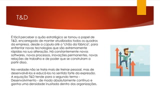 T&D
É fácil perceber o quão estratégico se tornou o papel de
T&D, encarregado de manter atualizados todos os quadros
da empresa, desde a cúpula até o "chão da fábrica", para
enfrentar novas tecnologias que são extremamente
rápidas na sua alteração. Há constantemente novos
softwares, novos processos, inovações permanentes, novas
relações de trabalho e de poder que se construíram a
partir disso.
Na verdade não se trata mais de treinar pessoal, mas de
desenvolvê-los e educá-los no sentido forte da expressão.
A equação T&D tende para o segundo termo -
Desenvolvimento - de modo absolutamente contínuo e
ganha uma densidade inusitada dentro das organizações.
 