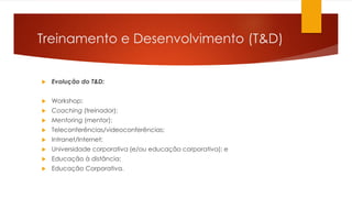 Treinamento e Desenvolvimento (T&D)
 Evolução do T&D:
 Workshop;
 Coaching (treinador);
 Mentoring (mentor);
 Teleconferências/videoconferências;
 Intranet/Internet;
 Universidade corporativa (e/ou educação corporativa); e
 Educação à distância;
 Educação Corporativa.
 