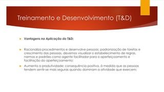 Treinamento e Desenvolvimento (T&D)
 Vantagens na Aplicação do T&D:
 Racionaliza procedimentos e desenvolve pessoas: padronização de tarefas e
crescimento das pessoas, devemos visualizar o estabelecimento de regras,
normas e padrões como agente facilitador para o aperfeiçoamento e
facilitação do aperfeiçoamento;
 Aumenta a produtividade: consequência positiva, à medida que as pessoas
tendem sentir-se mais seguras quando dominam a atividade que exercem;
 