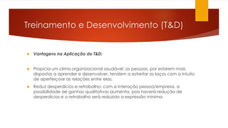 Treinamento e Desenvolvimento (T&D)
 Vantagens na Aplicação do T&D:
 Propicia um clima organizacional saudável: as pessoas, por estarem mais
dispostas a aprender e desenvolver, tendem a estreitar os laços com o intuito
de aperfeiçoar as relações entre elas;
 Reduz desperdícios e retrabalho: com a interação pessoa/empresa, a
possibilidade de ganhos qualitativos aumenta, pois haverá redução de
desperdícios e o retrabalho será reduzido a expressão mínima.
 