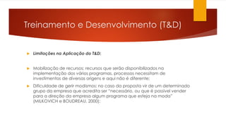 Treinamento e Desenvolvimento (T&D)
 Limitações na Aplicação do T&D:
 Mobilização de recursos: recursos que serão disponibilizados na
implementação dos vários programas, processos necessitam de
investimentos de diversas origens e aqui não é diferente;
 Dificuldade de gerir modismos: no caso da proposta vir de um determinado
grupo da empresa que acredita ser “necessário, ou que é possível vender
para a direção da empresa algum programa que esteja na moda”
(MILKOVICH e BOUDREAU, 2000);
 