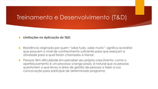 Treinamento e Desenvolvimento (T&D)
 Limitações na Aplicação do T&D:
 Resistência originada por quem “sabe tudo, sabe muito”: significa acreditar
que possuem o nível de conhecimento suficiente para que exerçam a
atividade para a qual foram chamados a treinar;
 Pessoas têm dificuldade em perceber seu próprio crescimento: como o
aperfeiçoamento é um processo a longo prazo, é natural que as pessoas
questionem o que levou a área de gestão de pessoas a fazer a sua
convocação para participar de determinado programa;
 