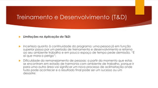 Treinamento e Desenvolvimento (T&D)
 Limitações na Aplicação do T&D:
 Incerteza quanto à continuidade do programa: uma pessoa já em função
superior passa por um período de treinamento e desenvolvimento e retorna
ao seu ambiente trabalho e em pouco espaço de tempo pede demissão. “É
aí que mora o perigo”;
 Dificuldade do remanejamento de pessoas: a partir do momento que estas
se encontram em estado de harmonia com ambiente de trabalho, porque ir
para uma outra área vai significar um novo processo de aclimatação onde
tudo pode acontecer e o resultado final pode ser um sucesso ou um
desastre;
 