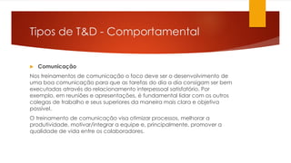 Tipos de T&D - Comportamental
 Comunicação
Nos treinamentos de comunicação o foco deve ser o desenvolvimento de
uma boa comunicação para que as tarefas do dia a dia consigam ser bem
executadas através do relacionamento interpessoal satisfatório. Por
exemplo, em reuniões e apresentações, é fundamental lidar com os outros
colegas de trabalho e seus superiores da maneira mais clara e objetiva
possível.
O treinamento de comunicação visa otimizar processos, melhorar a
produtividade, motivar/integrar a equipe e, principalmente, promover a
qualidade de vida entre os colaboradores.
 