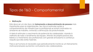 Tipos de T&D - Comportamental
 Motivação
Este deve ser um dos tipos de treinamento e desenvolvimento de pessoas mais
importantes para as organizações. Seu foco é estimular ações e
comportamentos de maneira que os profissionais se sintam motivados no
ambiente de trabalho, evitando a diminuição da produtividade.
A ideia é estimular o crescimento do potencial do colaborador, visando à
melhoria de todo o rendimento da equipe. Através da própria postura dos
líderes e o tratamento dos profissionais com grande entusiasmo e confiança
naquilo que eles estão fazendo.
Para o ser humano é necessário que periodicamente monte-se um treinamento
motivacional para aumentar o entusiasmo dos colaboradores.
 