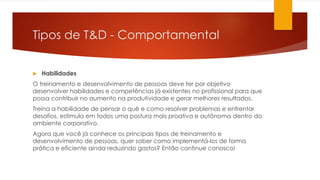 Tipos de T&D - Comportamental
 Habilidades
O treinamento e desenvolvimento de pessoas deve ter por objetivo
desenvolver habilidades e competências já existentes no profissional para que
possa contribuir no aumento na produtividade e gerar melhores resultados.
Treina a habilidade de pensar o quê e como resolver problemas e enfrentar
desafios, estimula em todos uma postura mais proativa e autônoma dentro do
ambiente corporativo.
Agora que você já conhece os principais tipos de treinamento e
desenvolvimento de pessoas, quer saber como implementá-los de forma
prática e eficiente ainda reduzindo gastos? Então continue conosco!
 