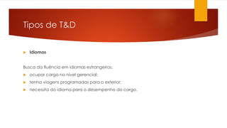 Tipos de T&D
 Idiomas
Busca da fluência em idiomas estrangeiros.
 ocupar cargo no nível gerencial;
 tenha viagens programadas para o exterior;
 necessita do idioma para o desempenho do cargo.
 