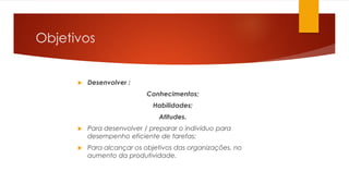  Desenvolver :
Conhecimentos;
Habilidades;
Atitudes.
 Para desenvolver / preparar o indivíduo para
desempenho eficiente de tarefas;
 Para alcançar os objetivos das organizações, no
aumento da produtividade.
Objetivos
 