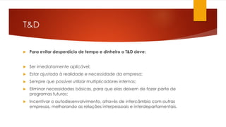 T&D
 Para evitar desperdício de tempo e dinheiro o T&D deve:
 Ser imediatamente aplicável;
 Estar ajustado à realidade e necessidade da empresa;
 Sempre que possível utilizar multiplicadores internos;
 Eliminar necessidades básicas, para que elas deixem de fazer parte de
programas futuros;
 Incentivar o autodesenvolvimento, através de intercâmbio com outras
empresas, melhorando as relações interpessoais e interdepartamentais.
 
