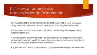 LNT – Levantamento das
Necessidades de Treinamento
O LEVANTAMENTO DE NECESSIDADE DE TREINAMENTO, é uma forma de
diagnóstico e, como tal, deve basear-se em informações relevantes.
▪ Essas informações devem ser cuidadosamente coligadas e grupadas
sistematicamente.
▪ Necessidades de treinamento são as carências de preparo profissional
das pessoas, ou seja, a diferença entre o que uma pessoa deveria saber e
fazer e aquilo que ela realmente sabe e faz.
▪ Significam um descompasso entre o que deviria ser e o que realmente é.
 
