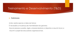 Treinamento e Desenvolvimento (T&D)
 Preliminares
Antes: existia apenas a ideia de treinar;
É necessária a mudança de mentalidade dos gestores:
-Buscar pessoas ousadas, ágeis, empreendedoras e dispostas a assumir riscos; e
-Assumir o papel de educadores organizacionais.
 