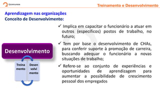 Treinamento e Desenvolvimento
Aprendizagem nas organizações
Conceito de Desenvolvimento:
✓ Implica em capacitar o funcionário a atuar em
outros (específicos) postos de trabalho, no
futuro;
✓ Tem por base o desenvolvimento de CHAs,
para conferir suporte à promoção de carreira,
buscando adequar o funcionário a novas
situações de trabalho;
✓ Refere-se ao conjunto de experiências e
oportunidades de aprendizagem para
aumentar a possibilidade de crescimento
pessoal dos empregados
Desenvolvimento
Treina
mento
Desen
volvi
mento
 